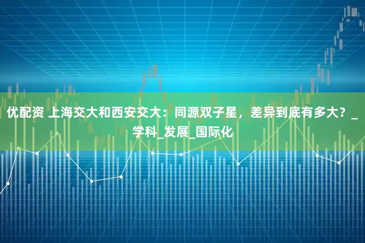 优配资 上海交大和西安交大：同源双子星，差异到底有多大？_学科_发展_国际化