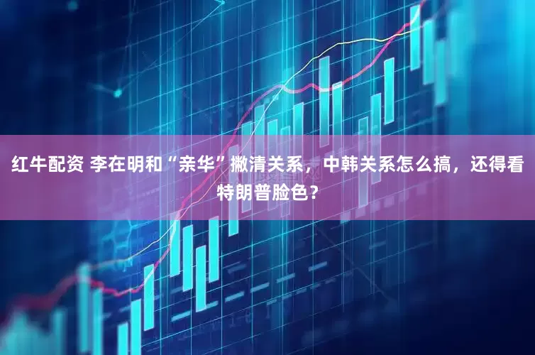 红牛配资 李在明和“亲华”撇清关系，中韩关系怎么搞，还得看特朗普脸色？