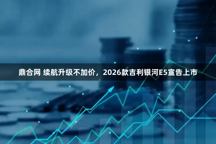 鼎合网 续航升级不加价，2026款吉利银河E5宣告上市