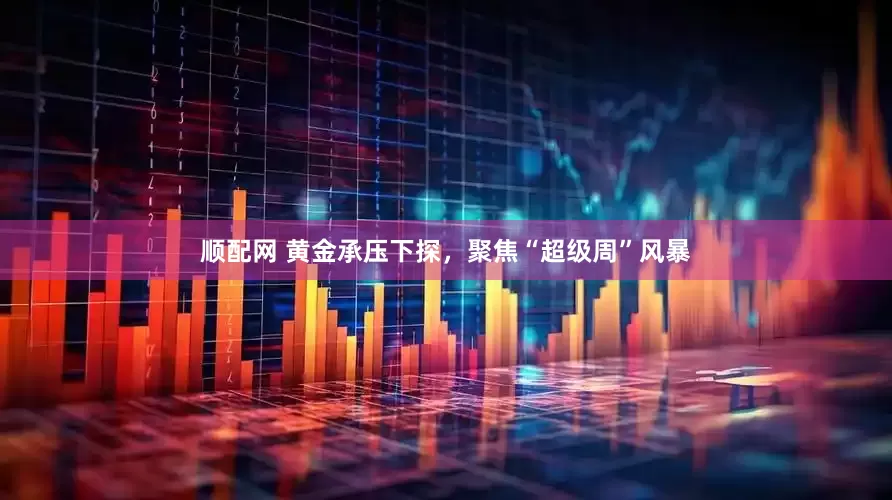 顺配网 黄金承压下探，聚焦“超级周”风暴