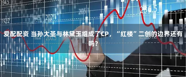 爱配配资 当孙大圣与林黛玉组成了CP，“红楼”二创的边界还有吗？