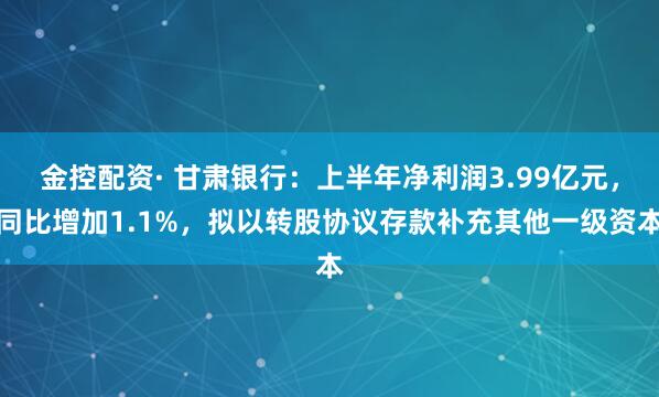 金控配资· 甘肃银行：上半年净利润3.99亿元，同比增加1.1%，拟以转股协议存款补充其他一级资本
