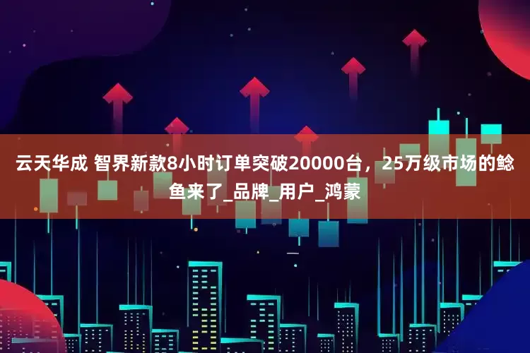云天华成 智界新款8小时订单突破20000台，25万级市场的鲶鱼来了_品牌_用户_鸿蒙