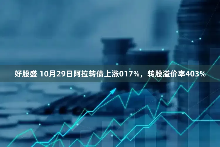 好股盛 10月29日阿拉转债上涨017%，转股溢价率403%